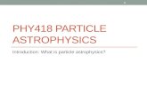 PHY418 PARTICLE ASTROPHYSICS Introduction: What is particle astrophysics? 1